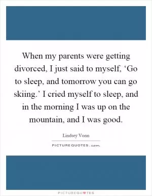 When my parents were getting divorced, I just said to myself, ‘Go to sleep, and tomorrow you can go skiing.’ I cried myself to sleep, and in the morning I was up on the mountain, and I was good Picture Quote #1
