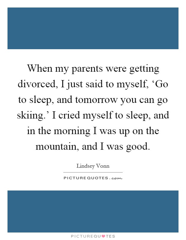 When my parents were getting divorced, I just said to myself, ‘Go to sleep, and tomorrow you can go skiing.' I cried myself to sleep, and in the morning I was up on the mountain, and I was good. Picture Quote #1