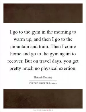 I go to the gym in the morning to warm up, and then I go to the mountain and train. Then I come home and go to the gym again to recover. But on travel days, you get pretty much no physical exertion Picture Quote #1