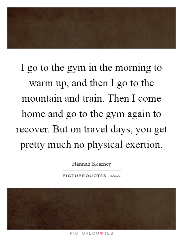 I go to the gym in the morning to warm up, and then I go to the mountain and train. Then I come home and go to the gym again to recover. But on travel days, you get pretty much no physical exertion. Picture Quote #1