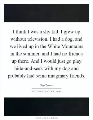 I think I was a shy kid. I grew up without television. I had a dog, and we lived up in the White Mountains in the summer, and I had no friends up there. And I would just go play hide-and-seek with my dog and probably had some imaginary friends Picture Quote #1