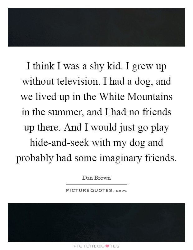 I think I was a shy kid. I grew up without television. I had a dog, and we lived up in the White Mountains in the summer, and I had no friends up there. And I would just go play hide-and-seek with my dog and probably had some imaginary friends. Picture Quote #1