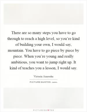 There are so many steps you have to go through to reach a high level, so you’re kind of building your own, I would say, mountain. You have to go piece by piece by piece. When you’re young and really ambitious, you want to jump right up. It kind of teaches you a lesson, I would say Picture Quote #1