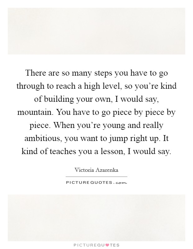 There are so many steps you have to go through to reach a high level, so you're kind of building your own, I would say, mountain. You have to go piece by piece by piece. When you're young and really ambitious, you want to jump right up. It kind of teaches you a lesson, I would say. Picture Quote #1