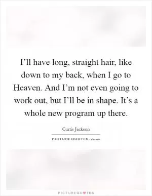 I’ll have long, straight hair, like down to my back, when I go to Heaven. And I’m not even going to work out, but I’ll be in shape. It’s a whole new program up there Picture Quote #1