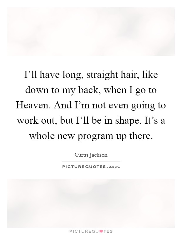 I'll have long, straight hair, like down to my back, when I go to Heaven. And I'm not even going to work out, but I'll be in shape. It's a whole new program up there. Picture Quote #1