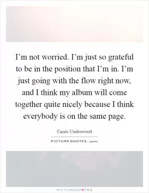 I’m not worried. I’m just so grateful to be in the position that I’m in. I’m just going with the flow right now, and I think my album will come together quite nicely because I think everybody is on the same page Picture Quote #1