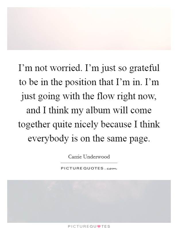 I'm not worried. I'm just so grateful to be in the position that I'm in. I'm just going with the flow right now, and I think my album will come together quite nicely because I think everybody is on the same page. Picture Quote #1