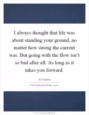 I always thought that life was about standing your ground, no matter how strong the current was. But going with the flow isn’t so bad after all. As long as it takes you forward Picture Quote #1