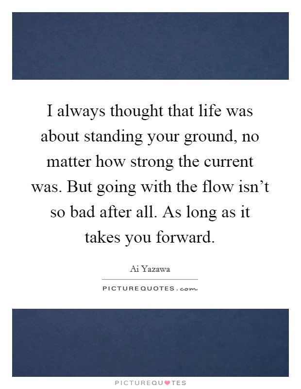 I always thought that life was about standing your ground, no matter how strong the current was. But going with the flow isn't so bad after all. As long as it takes you forward. Picture Quote #1