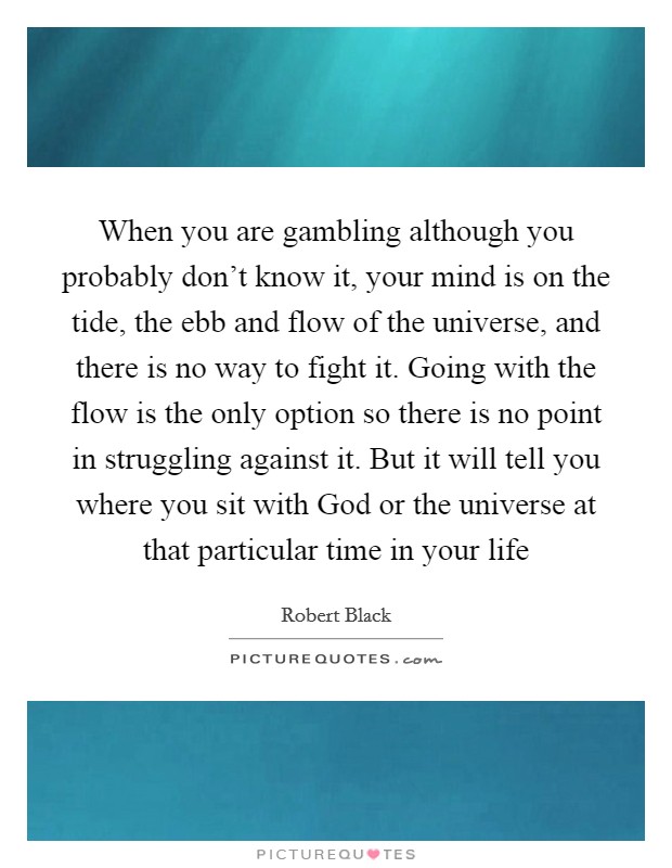 When you are gambling although you probably don't know it, your mind is on the tide, the ebb and flow of the universe, and there is no way to fight it. Going with the flow is the only option so there is no point in struggling against it. But it will tell you where you sit with God or the universe at that particular time in your life Picture Quote #1
