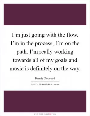 I’m just going with the flow. I’m in the process, I’m on the path. I’m really working towards all of my goals and music is definitely on the way Picture Quote #1