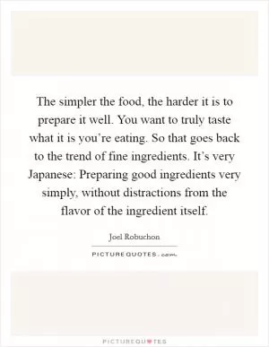 The simpler the food, the harder it is to prepare it well. You want to truly taste what it is you’re eating. So that goes back to the trend of fine ingredients. It’s very Japanese: Preparing good ingredients very simply, without distractions from the flavor of the ingredient itself Picture Quote #1