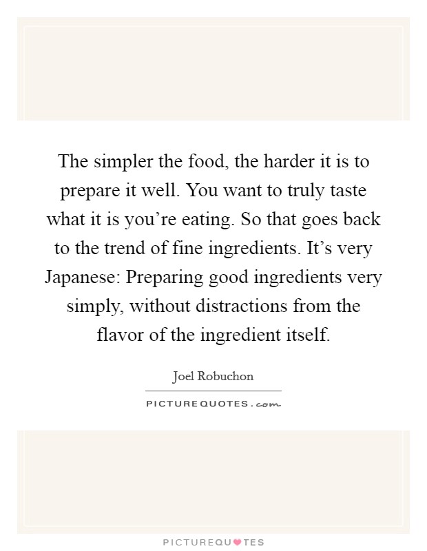 The simpler the food, the harder it is to prepare it well. You want to truly taste what it is you're eating. So that goes back to the trend of fine ingredients. It's very Japanese: Preparing good ingredients very simply, without distractions from the flavor of the ingredient itself. Picture Quote #1