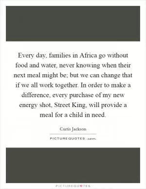 Every day, families in Africa go without food and water, never knowing when their next meal might be; but we can change that if we all work together. In order to make a difference, every purchase of my new energy shot, Street King, will provide a meal for a child in need Picture Quote #1
