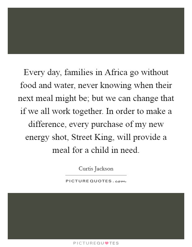 Every day, families in Africa go without food and water, never knowing when their next meal might be; but we can change that if we all work together. In order to make a difference, every purchase of my new energy shot, Street King, will provide a meal for a child in need. Picture Quote #1