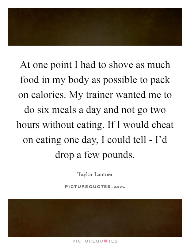 At one point I had to shove as much food in my body as possible to pack on calories. My trainer wanted me to do six meals a day and not go two hours without eating. If I would cheat on eating one day, I could tell - I'd drop a few pounds. Picture Quote #1