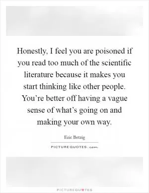 Honestly, I feel you are poisoned if you read too much of the scientific literature because it makes you start thinking like other people. You’re better off having a vague sense of what’s going on and making your own way Picture Quote #1