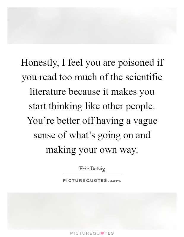 Honestly, I feel you are poisoned if you read too much of the scientific literature because it makes you start thinking like other people. You're better off having a vague sense of what's going on and making your own way. Picture Quote #1
