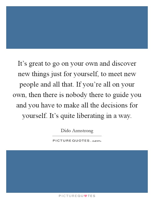 It's great to go on your own and discover new things just for yourself, to meet new people and all that. If you're all on your own, then there is nobody there to guide you and you have to make all the decisions for yourself. It's quite liberating in a way. Picture Quote #1