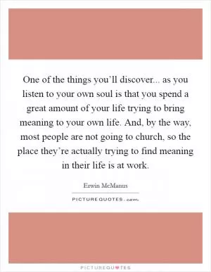 One of the things you’ll discover... as you listen to your own soul is that you spend a great amount of your life trying to bring meaning to your own life. And, by the way, most people are not going to church, so the place they’re actually trying to find meaning in their life is at work Picture Quote #1