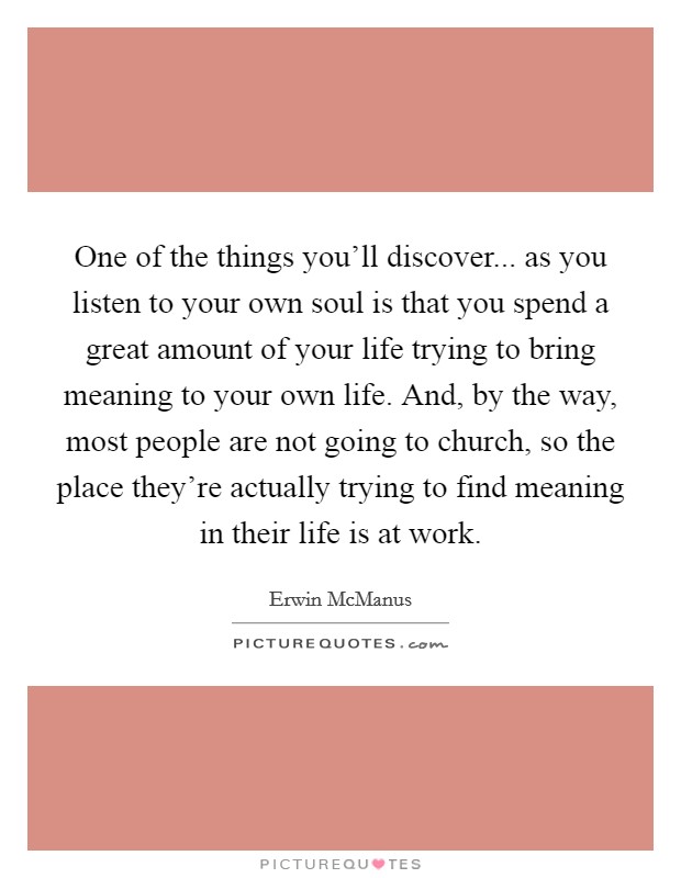 One of the things you'll discover... as you listen to your own soul is that you spend a great amount of your life trying to bring meaning to your own life. And, by the way, most people are not going to church, so the place they're actually trying to find meaning in their life is at work. Picture Quote #1