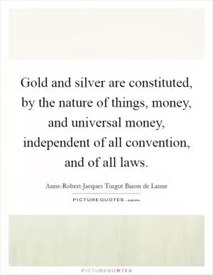 Gold and silver are constituted, by the nature of things, money, and universal money, independent of all convention, and of all laws Picture Quote #1
