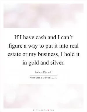 If I have cash and I can’t figure a way to put it into real estate or my business, I hold it in gold and silver Picture Quote #1