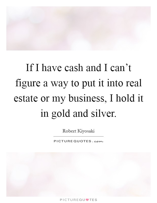 If I have cash and I can't figure a way to put it into real estate or my business, I hold it in gold and silver. Picture Quote #1