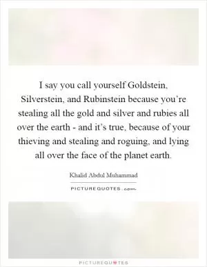 I say you call yourself Goldstein, Silverstein, and Rubinstein because you’re stealing all the gold and silver and rubies all over the earth - and it’s true, because of your thieving and stealing and roguing, and lying all over the face of the planet earth Picture Quote #1