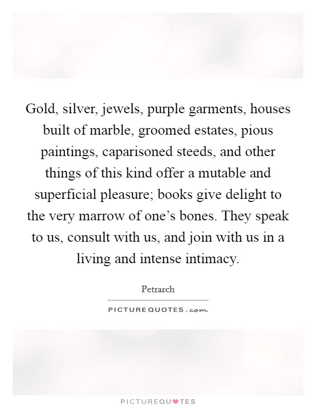Gold, silver, jewels, purple garments, houses built of marble, groomed estates, pious paintings, caparisoned steeds, and other things of this kind offer a mutable and superficial pleasure; books give delight to the very marrow of one's bones. They speak to us, consult with us, and join with us in a living and intense intimacy. Picture Quote #1