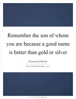 Remember the son of whom you are because a good name is better than gold or silver Picture Quote #1