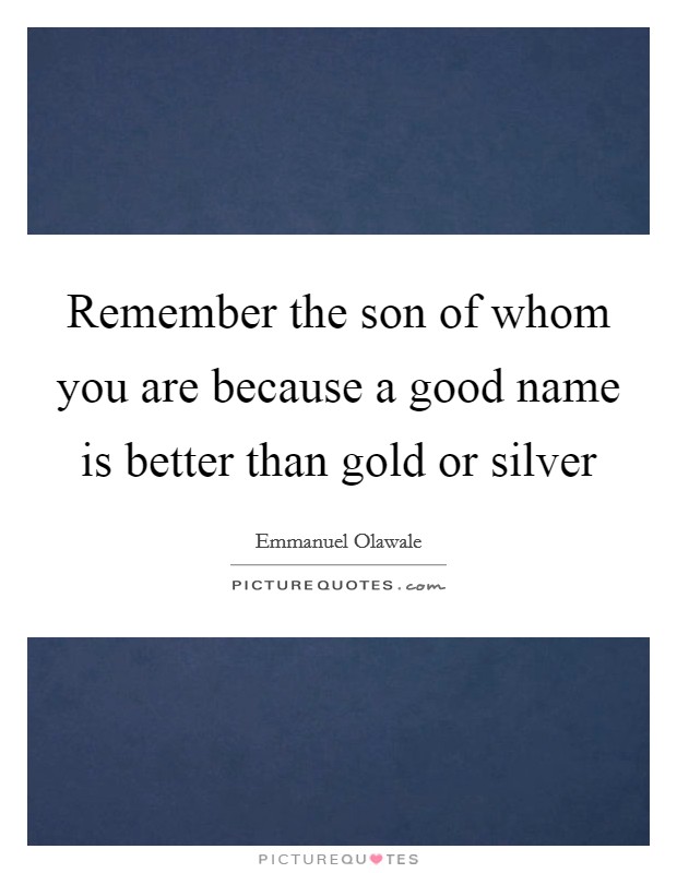 Remember the son of whom you are because a good name is better than gold or silver Picture Quote #1