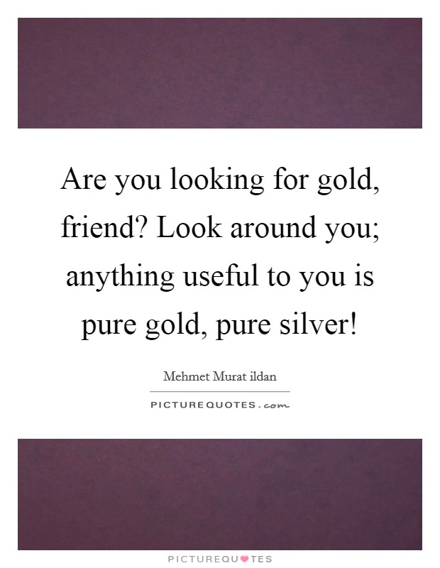 Are you looking for gold, friend? Look around you; anything useful to you is pure gold, pure silver! Picture Quote #1
