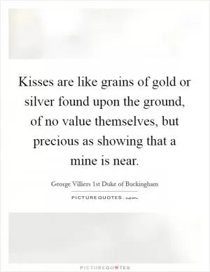 Kisses are like grains of gold or silver found upon the ground, of no value themselves, but precious as showing that a mine is near Picture Quote #1