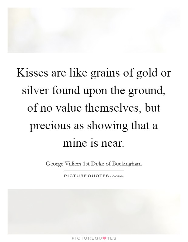 Kisses are like grains of gold or silver found upon the ground, of no value themselves, but precious as showing that a mine is near. Picture Quote #1
