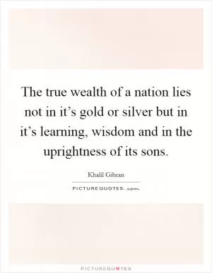 The true wealth of a nation lies not in it’s gold or silver but in it’s learning, wisdom and in the uprightness of its sons Picture Quote #1