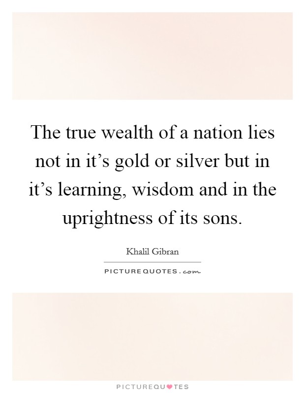 The true wealth of a nation lies not in it's gold or silver but in it's learning, wisdom and in the uprightness of its sons. Picture Quote #1