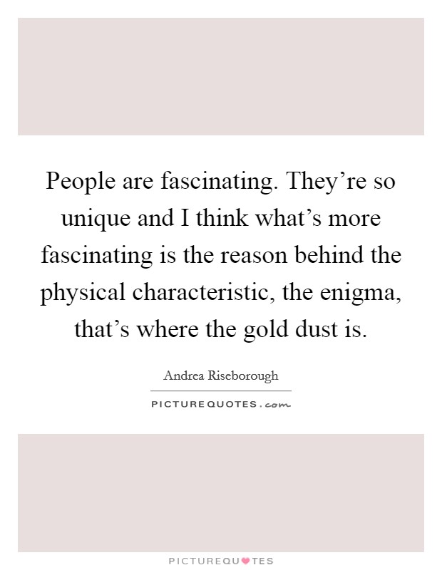 People are fascinating. They're so unique and I think what's more fascinating is the reason behind the physical characteristic, the enigma, that's where the gold dust is. Picture Quote #1