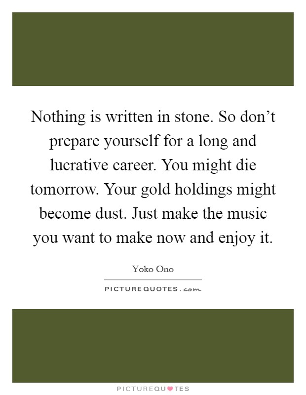 Nothing is written in stone. So don't prepare yourself for a long and lucrative career. You might die tomorrow. Your gold holdings might become dust. Just make the music you want to make now and enjoy it. Picture Quote #1