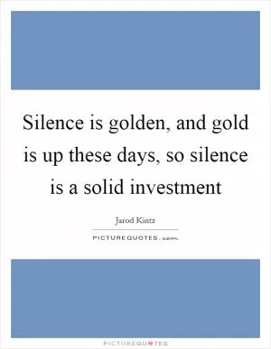 Silence is golden, and gold is up these days, so silence is a solid investment Picture Quote #1