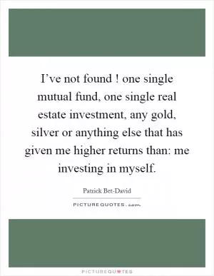 I’ve not found ! one single mutual fund, one single real estate investment, any gold, silver or anything else that has given me higher returns than: me investing in myself Picture Quote #1