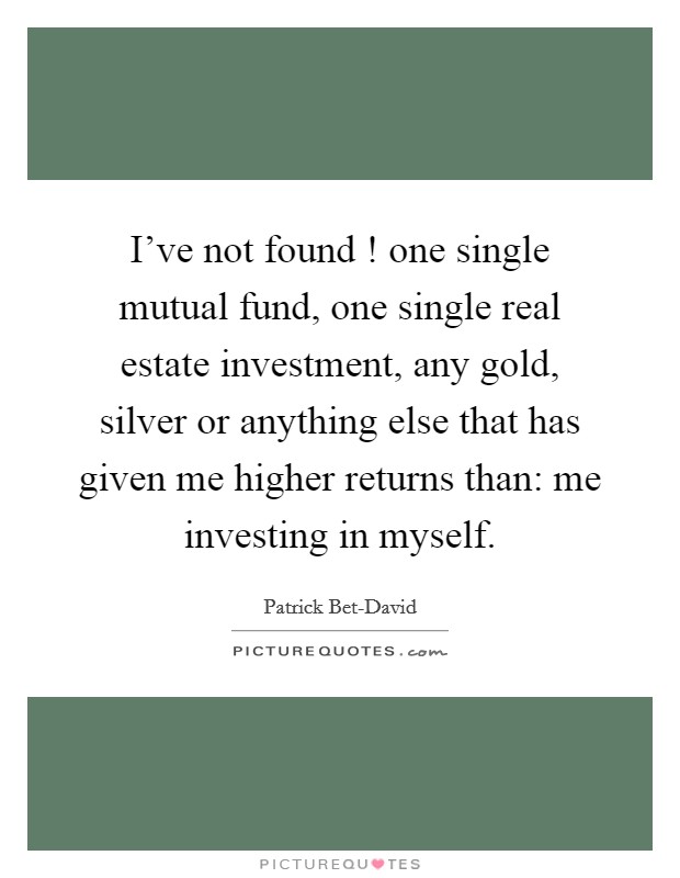 I've not found ! one single mutual fund, one single real estate investment, any gold, silver or anything else that has given me higher returns than: me investing in myself. Picture Quote #1