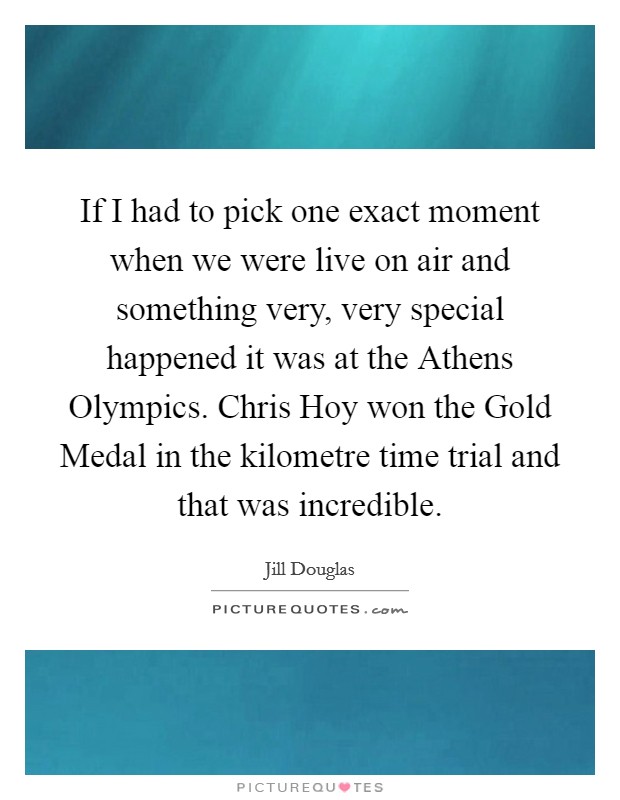 If I had to pick one exact moment when we were live on air and something very, very special happened it was at the Athens Olympics. Chris Hoy won the Gold Medal in the kilometre time trial and that was incredible. Picture Quote #1