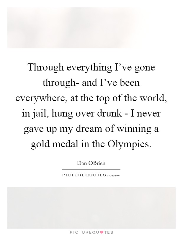 Through everything I've gone through- and I've been everywhere, at the top of the world, in jail, hung over drunk - I never gave up my dream of winning a gold medal in the Olympics. Picture Quote #1