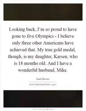 Looking back, I’m so proud to have gone to five Olympics - I believe only three other Americans have achieved that. My true gold medal, though, is my daughter, Karsen, who is 18 months old. And I have a wonderful husband, Mike Picture Quote #1