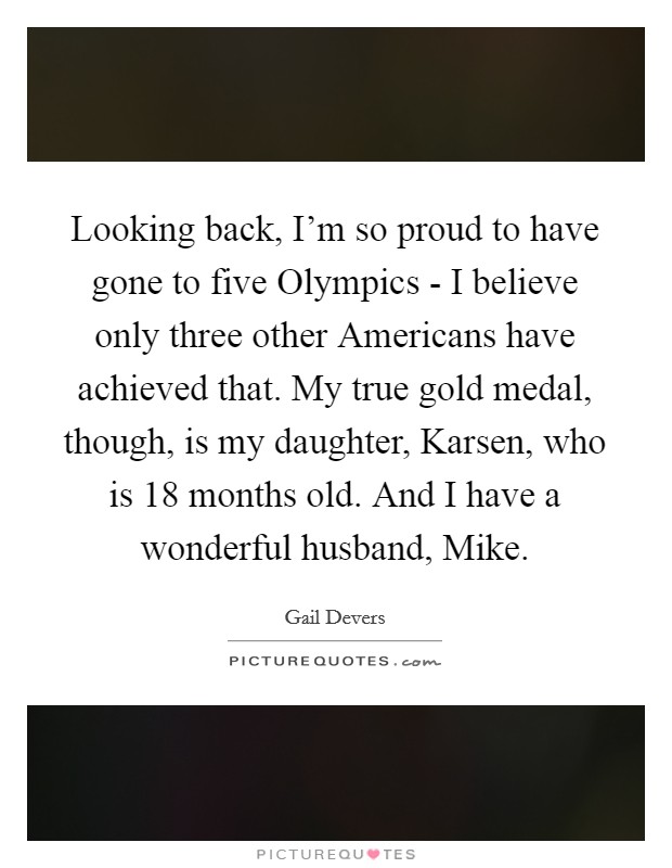 Looking back, I'm so proud to have gone to five Olympics - I believe only three other Americans have achieved that. My true gold medal, though, is my daughter, Karsen, who is 18 months old. And I have a wonderful husband, Mike. Picture Quote #1