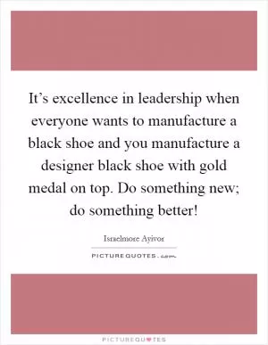 It’s excellence in leadership when everyone wants to manufacture a black shoe and you manufacture a designer black shoe with gold medal on top. Do something new; do something better! Picture Quote #1