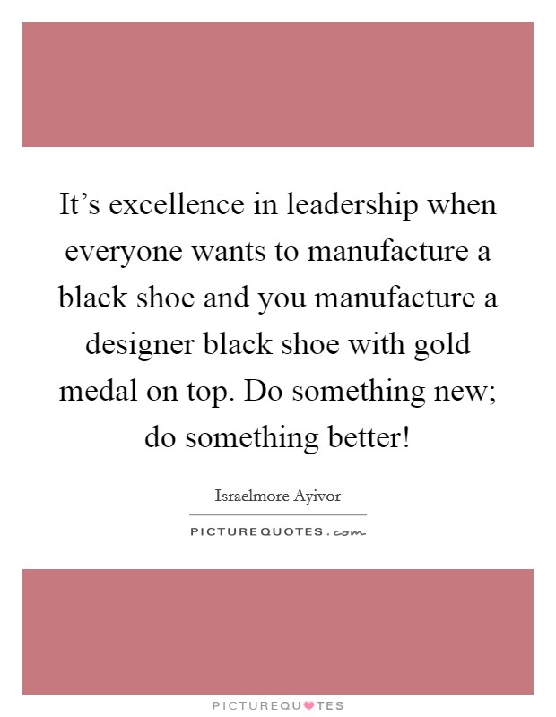 It's excellence in leadership when everyone wants to manufacture a black shoe and you manufacture a designer black shoe with gold medal on top. Do something new; do something better! Picture Quote #1