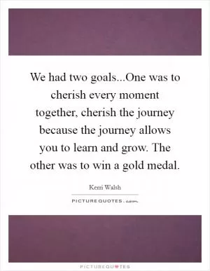 We had two goals...One was to cherish every moment together, cherish the journey because the journey allows you to learn and grow. The other was to win a gold medal Picture Quote #1